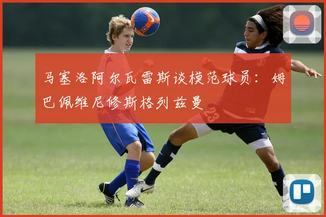 马塞洛阿尔瓦雷斯谈模范球员：姆巴佩维尼修斯格列兹曼