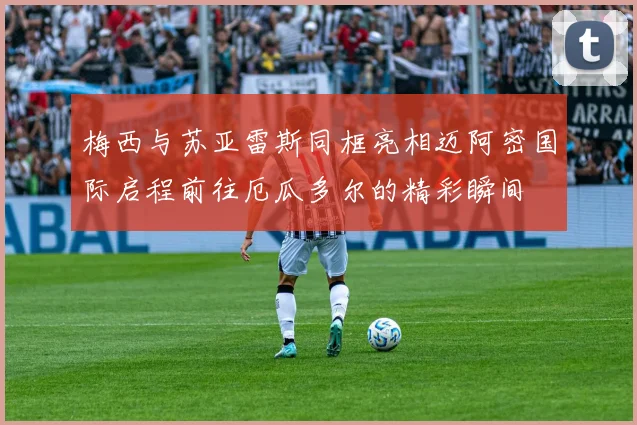 梅西与苏亚雷斯同框亮相迈阿密国际启程前往厄瓜多尔的精彩瞬间