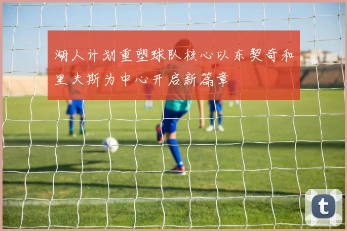 湖人计划重塑球队核心以东契奇和里夫斯为中心开启新篇章