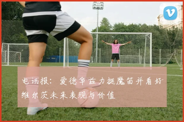 电讯报：爱德华兹力挺魔笛并看好维尔茨未来表现与价值