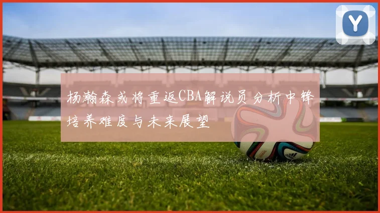 杨瀚森或将重返CBA解说员分析中锋培养难度与未来展望