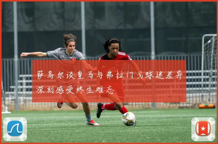 萨乌尔谈皇马与弗拉门戈球迷差异深刻感受终生难忘
