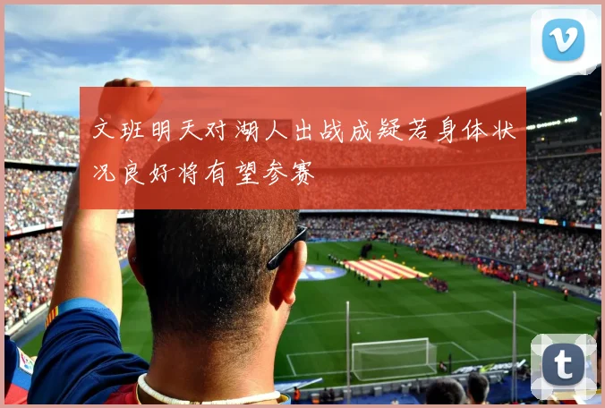 文班明天对湖人出战成疑若身体状况良好将有望参赛