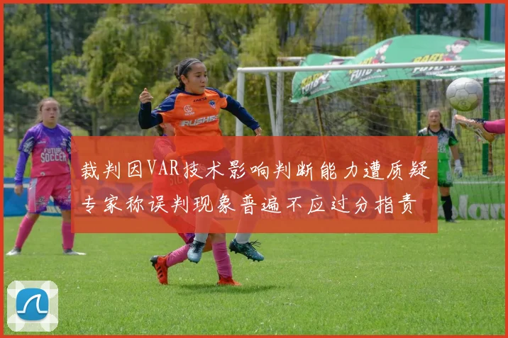 裁判因VAR技术影响判断能力遭质疑专家称误判现象普遍不应过分指责