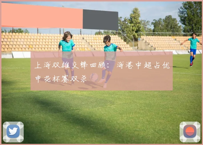 上海双雄交锋回顾：海港中超占优申花杯赛双杀