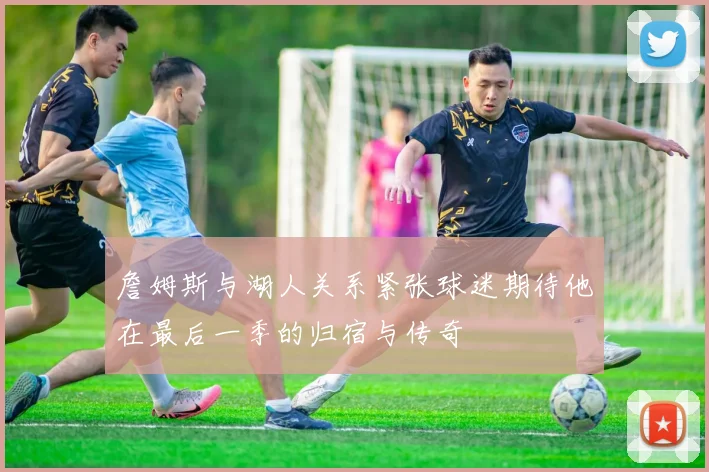 詹姆斯与湖人关系紧张球迷期待他在最后一季的归宿与传奇