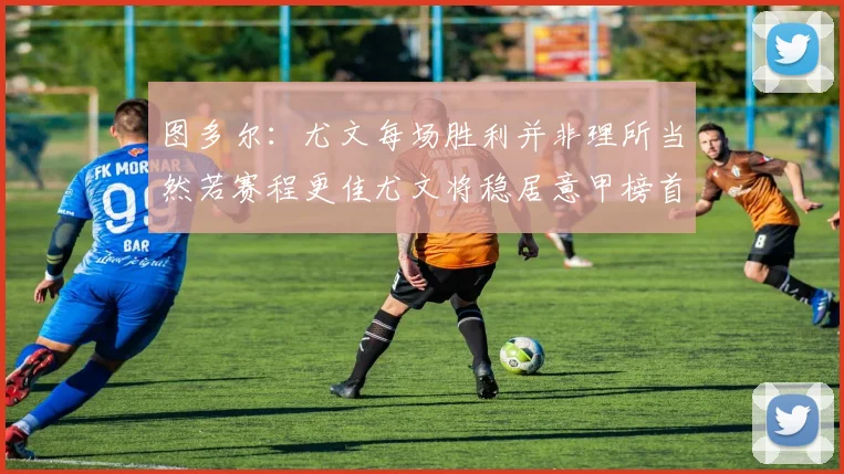 图多尔：尤文每场胜利并非理所当然若赛程更佳尤文将稳居意甲榜首