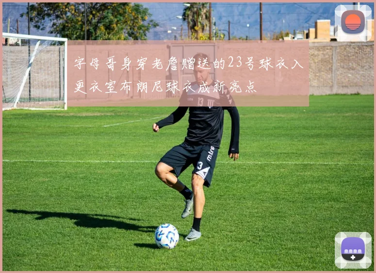 字母哥身穿老詹赠送的23号球衣入更衣室布朗尼球衣成新亮点
