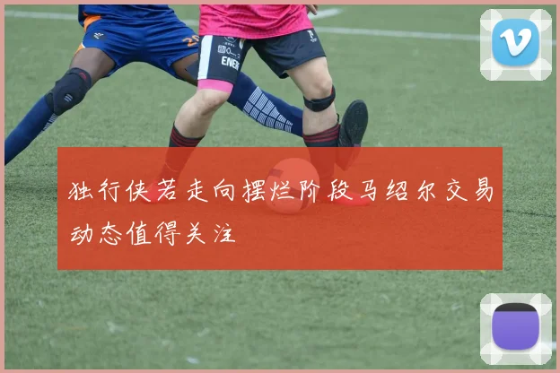 独行侠若走向摆烂阶段马绍尔交易动态值得关注
