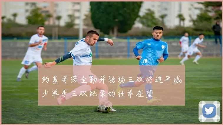 约基奇若全勤并场场三双将追平威少单季三双纪录的壮举在望