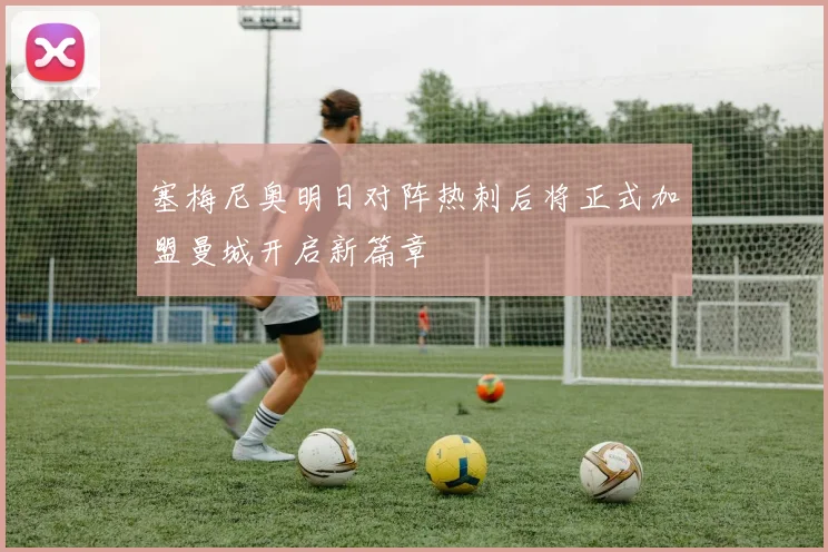 塞梅尼奥明日对阵热刺后将正式加盟曼城开启新篇章