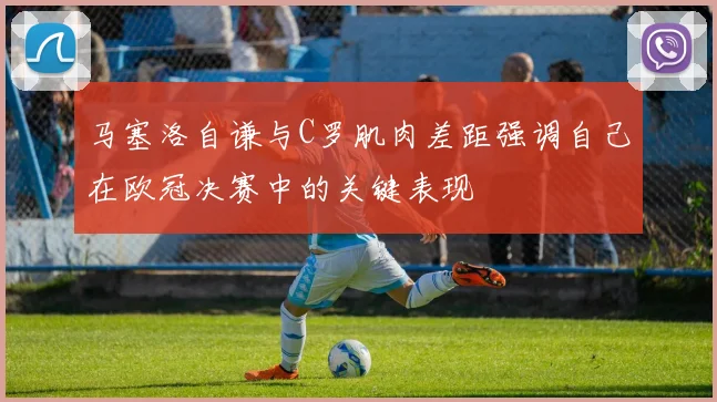 马塞洛自谦与C罗肌肉差距强调自己在欧冠决赛中的关键表现