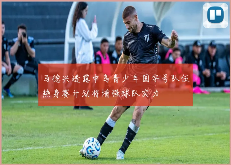 马德兴透露中乌青少年国字号队伍热身赛计划将增强球队实力