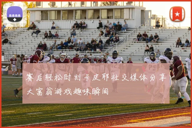赛后轻松时刻卡皮耶社交媒体分享大富翁游戏趣味瞬间