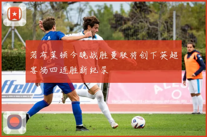 若布莱顿今晚战胜曼联将创下英超客场四连胜新纪录