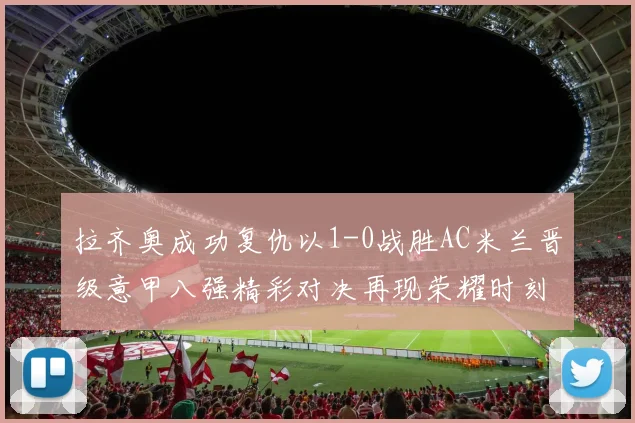 拉齐奥成功复仇以1-0战胜AC米兰晋级意甲八强精彩对决再现荣耀时刻