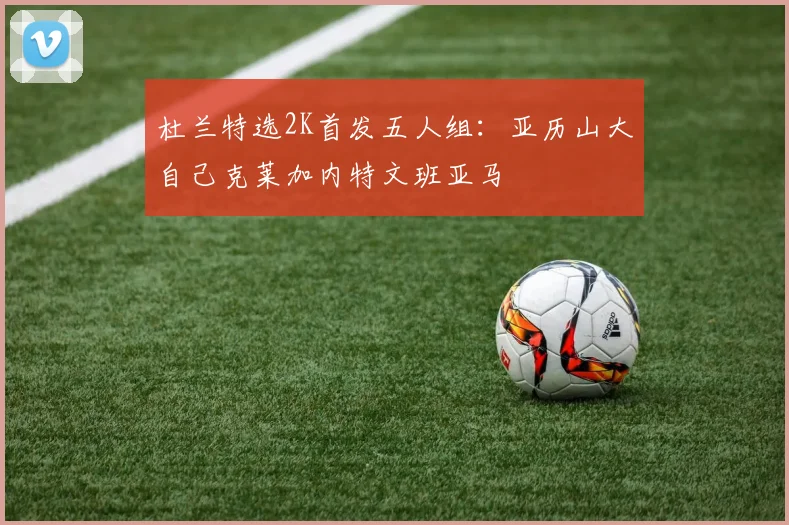 杜兰特选2K首发五人组：亚历山大自己克莱加内特文班亚马