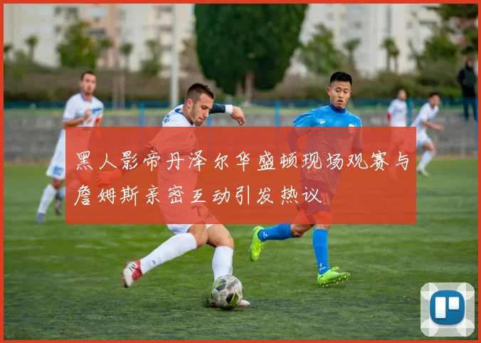 黑人影帝丹泽尔华盛顿现场观赛与詹姆斯亲密互动引发热议