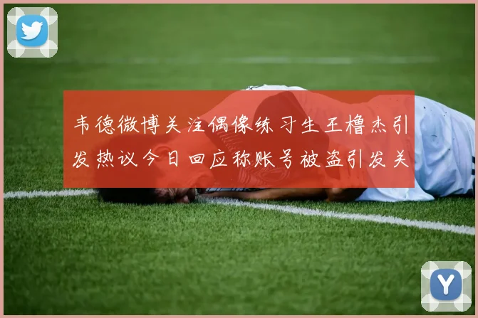 韦德微博关注偶像练习生王橹杰引发热议今日回应称账号被盗引发关注
