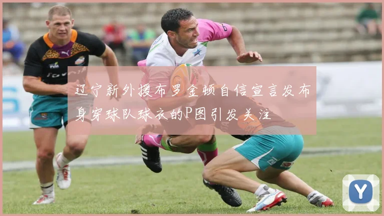 辽宁新外援布罗金顿自信宣言发布身穿球队球衣的P图引发关注