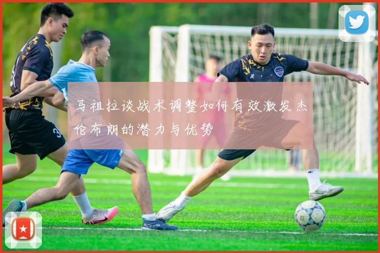 马祖拉谈战术调整如何有效激发杰伦布朗的潜力与优势