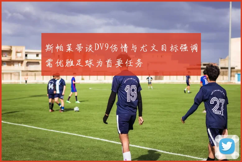 斯帕莱蒂谈DV9伤情与尤文目标强调需优雅足球为首要任务