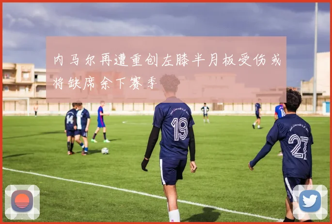内马尔再遭重创左膝半月板受伤或将缺席余下赛季