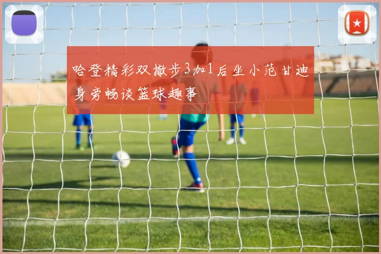 哈登精彩双撤步3加1后坐小范甘迪身旁畅谈篮球趣事