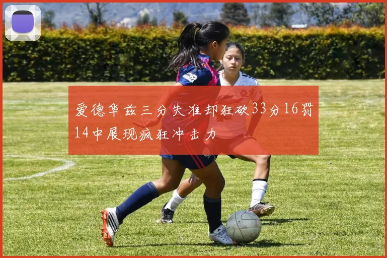 爱德华兹三分失准却狂砍33分16罚14中展现疯狂冲击力