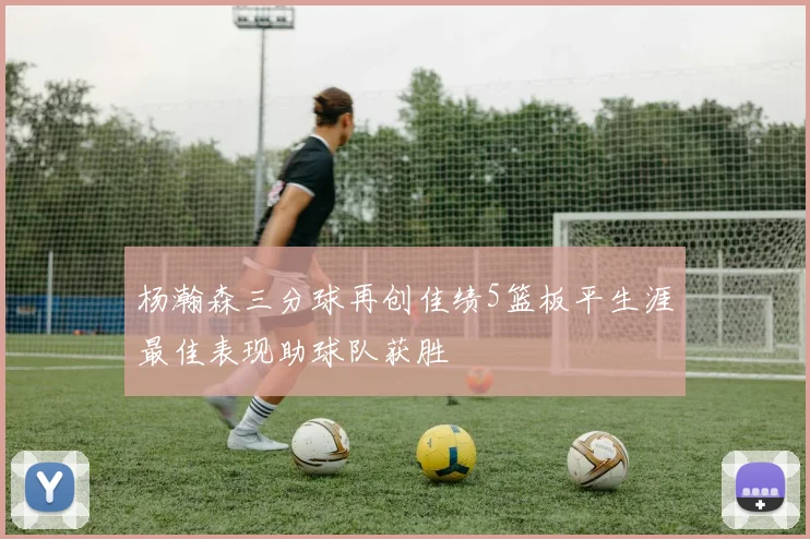 杨瀚森三分球再创佳绩5篮板平生涯最佳表现助球队获胜