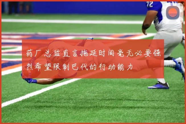 药厂总监直言拖延时间毫无必要强烈希望限制巴代的行动能力