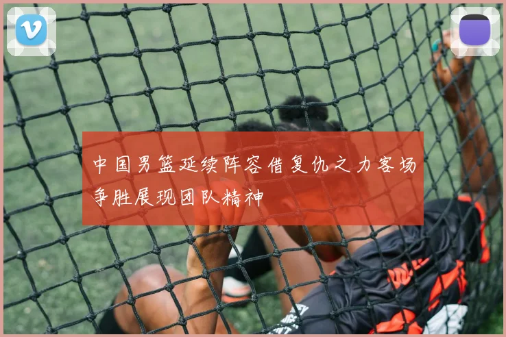 中国男篮延续阵容借复仇之力客场争胜展现团队精神