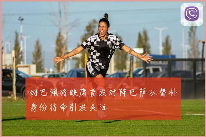 姆巴佩将缺席首发对阵巴萨以替补身份待命引发关注