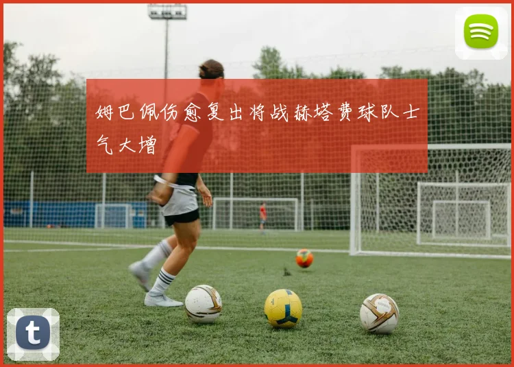 姆巴佩伤愈复出将战赫塔费球队士气大增