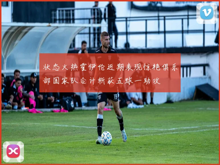 状态火热霍伊伦近期表现惊艳俱乐部国家队合计斩获五球一助攻