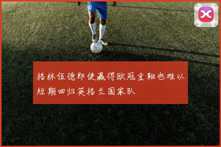 格林伍德即使赢得欧冠金靴也难以短期回归英格兰国家队
