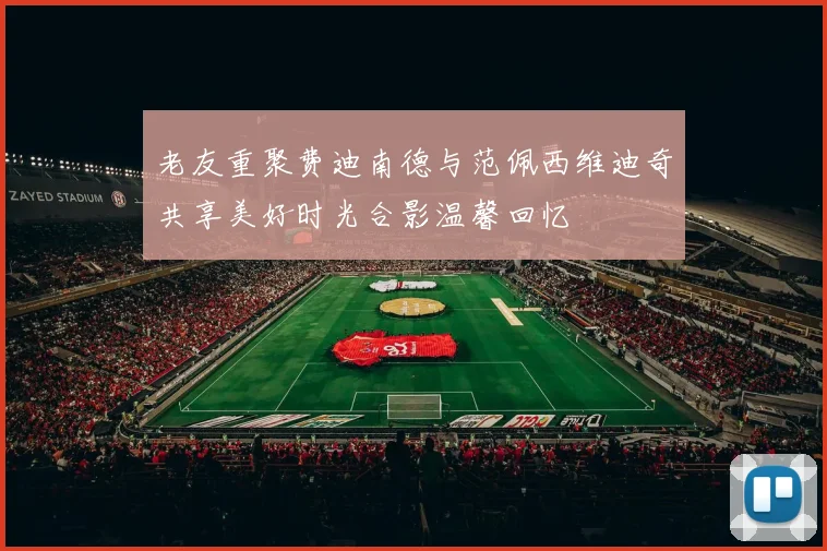 老友重聚费迪南德与范佩西维迪奇共享美好时光合影温馨回忆