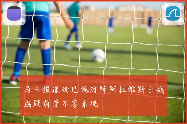 马卡报道姆巴佩对阵阿拉维斯出战成疑前景不容乐观