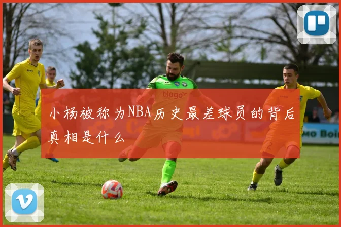 小杨被称为NBA历史最差球员的背后真相是什么