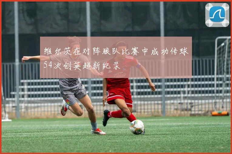 维尔茨在对阵狼队比赛中成功传球54次创英超新纪录