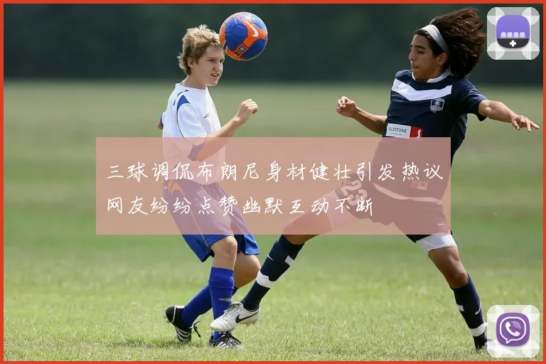 三球调侃布朗尼身材健壮引发热议网友纷纷点赞幽默互动不断