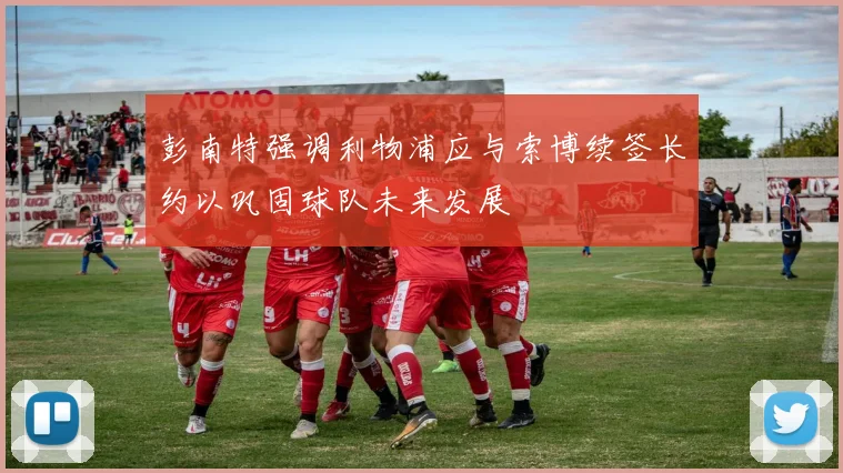 彭南特强调利物浦应与索博续签长约以巩固球队未来发展