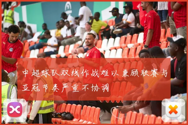 中超球队双线作战难以兼顾联赛与亚冠节奏严重不协调