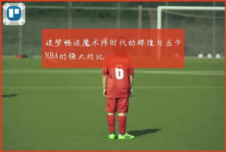 追梦畅谈魔术师时代的辉煌与当今NBA的强大对比