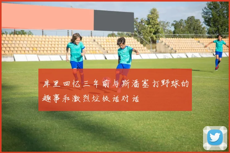 库里回忆三年前与斯潘塞打野球的趣事和激烈垃圾话对话