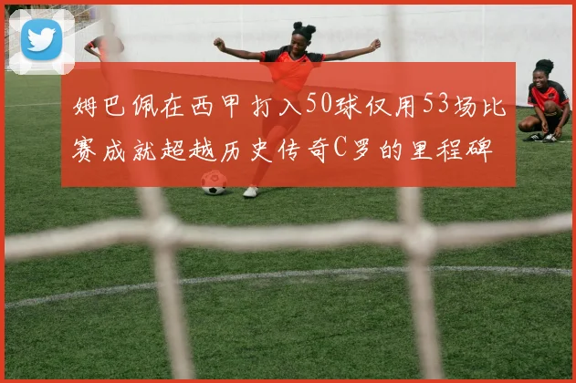姆巴佩在西甲打入50球仅用53场比赛成就超越历史传奇C罗的里程碑