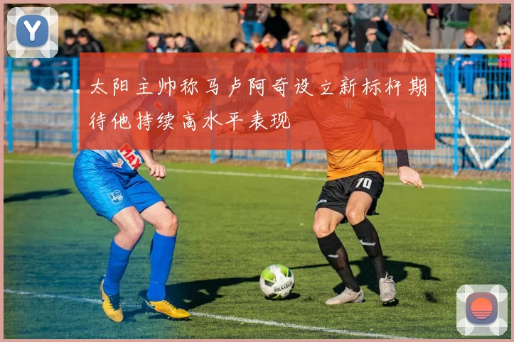 太阳主帅称马卢阿奇设立新标杆期待他持续高水平表现