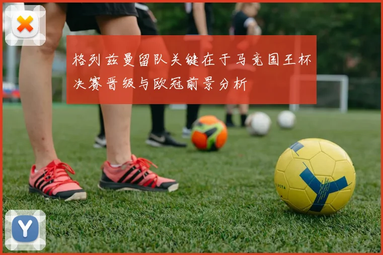 格列兹曼留队关键在于马竞国王杯决赛晋级与欧冠前景分析