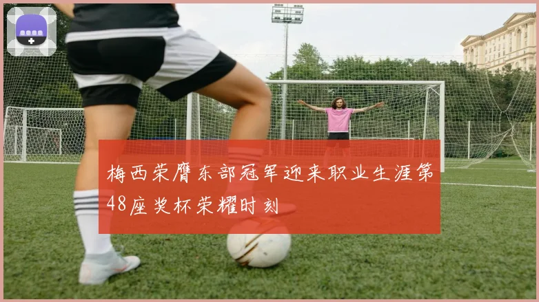 梅西荣膺东部冠军迎来职业生涯第48座奖杯荣耀时刻